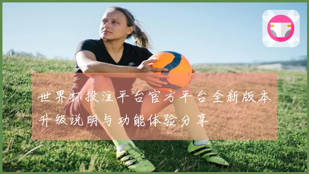世界杯投注平台官方平台全新版本升级说明与功能体验分享