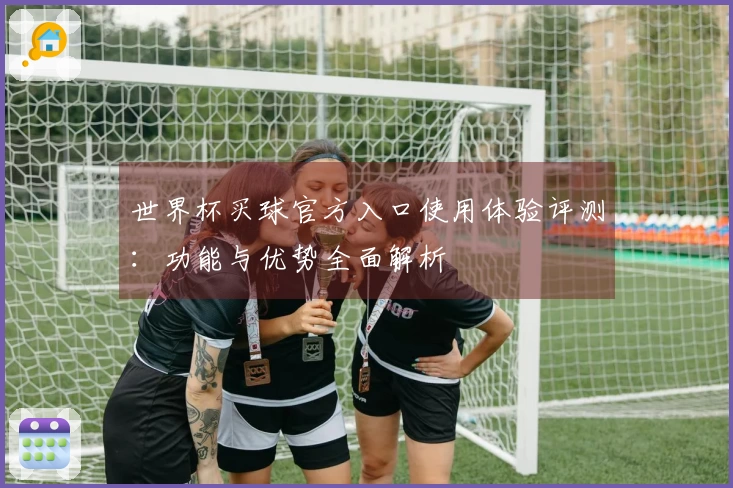 世界杯买球官方入口使用体验评测：功能与优势全面解析